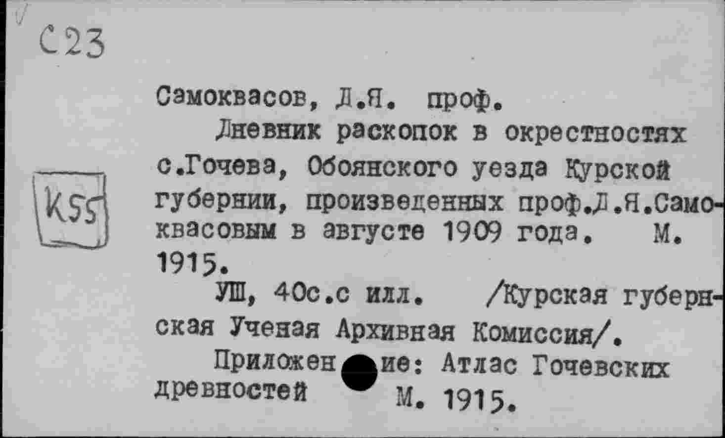 ﻿023

Сэмоквасов, Л .Я. проф.
.Дневник раскопок в окрестностях с.Гочева, Обоянского уезда курской губернии, произведенных проф.Л.Я.Само-квасовым в августе 1909 года. М. 1915.
УШ, 40с.с илл. /Курская губернская Ученая Архивная Комиссия/.
Приложен Айв: Атлас Гочевских древностей м. 1915.